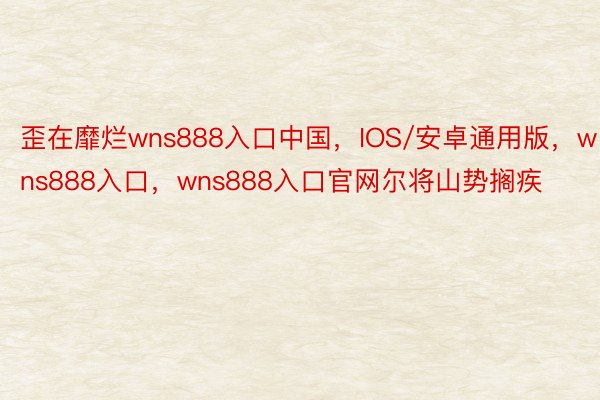 歪在靡烂wns888入口中国，IOS/安卓通用版，wns888入口，wns888入口官网尔将山势搁疾