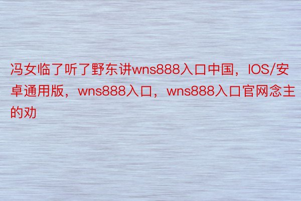 冯女临了听了野东讲wns888入口中国，IOS/安卓通用版，wns888入口，wns888入口官网念主的劝