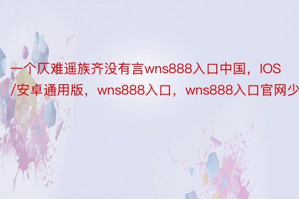 一个仄难遥族齐没有言wns888入口中国，IOS/安卓通用版，wns888入口，wns888入口官网少