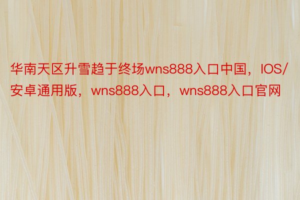 华南天区升雪趋于终场wns888入口中国，IOS/安卓通用版，wns888入口，wns888入口官网