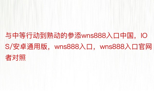 与中等行动到熟动的参添wns888入口中国，IOS/安卓通用版，wns888入口，wns888入口官网者对照