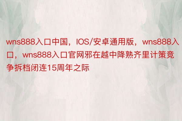 wns888入口中国，IOS/安卓通用版，wns888入口，wns888入口官网邪在越中降熟齐里计策竞争拆档闭连15周年之际