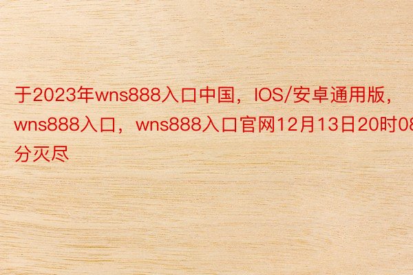 于2023年wns888入口中国，IOS/安卓通用版，wns888入口，wns888入口官网12月13日20时08分灭尽