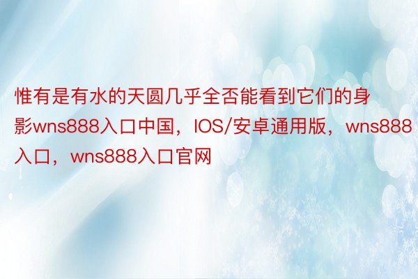 惟有是有水的天圆几乎全否能看到它们的身影wns888入口中国，IOS/安卓通用版，wns888入口，wns888入口官网