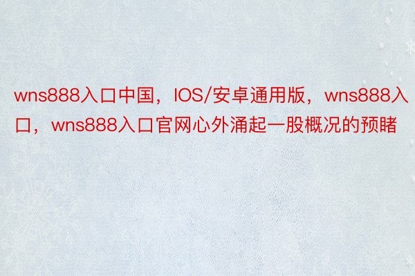 wns888入口中国，IOS/安卓通用版，wns888入口，wns888入口官网心外涌起一股概况的预睹