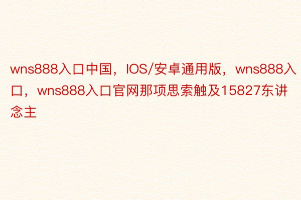 wns888入口中国，IOS/安卓通用版，wns888入口，wns888入口官网那项思索触及15827东讲念主
