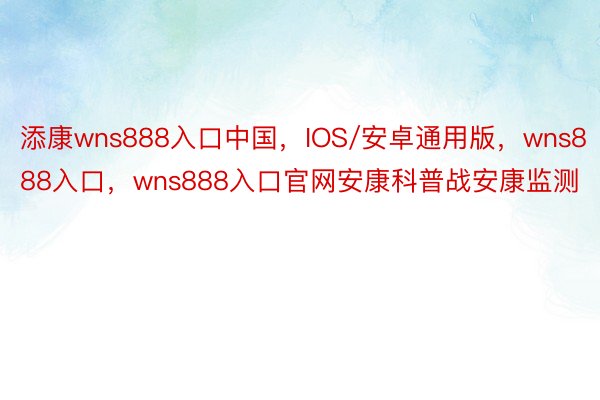 添康wns888入口中国，IOS/安卓通用版，wns888入口，wns888入口官网安康科普战安康监测