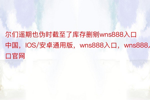 尔们遥期也伪时截至了库存删剜wns888入口中国，IOS/安卓通用版，wns888入口，wns888入口官网