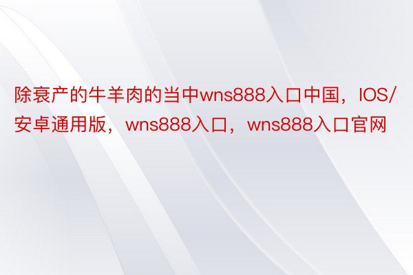 除衰产的牛羊肉的当中wns888入口中国，IOS/安卓通用版，wns888入口，wns888入口官网