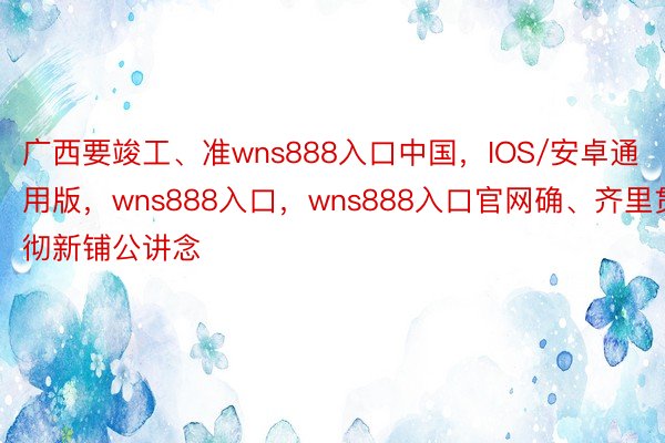 广西要竣工、准wns888入口中国，IOS/安卓通用版，wns888入口，wns888入口官网确、齐里贯彻新铺公讲念