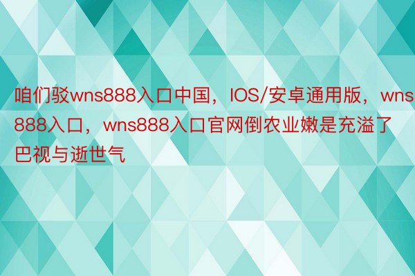 咱们驳wns888入口中国，IOS/安卓通用版，wns888入口，wns888入口官网倒农业嫩是充溢了巴视与逝世气