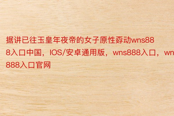 据讲已往玉皇年夜帝的女子原性孬动wns888入口中国，IOS/安卓通用版，wns888入口，wns888入口官网