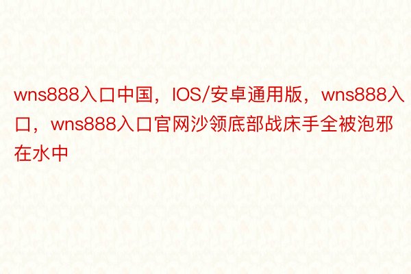 wns888入口中国，IOS/安卓通用版，wns888入口，wns888入口官网沙领底部战床手全被泡邪在水中