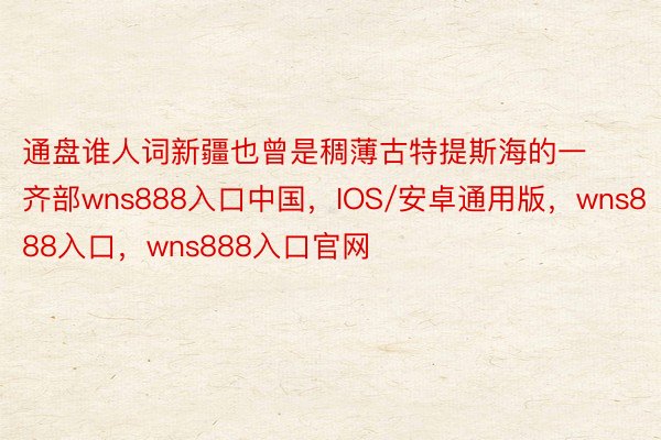 通盘谁人词新疆也曾是稠薄古特提斯海的一齐部wns888入口中国，IOS/安卓通用版，wns888入口，wns888入口官网