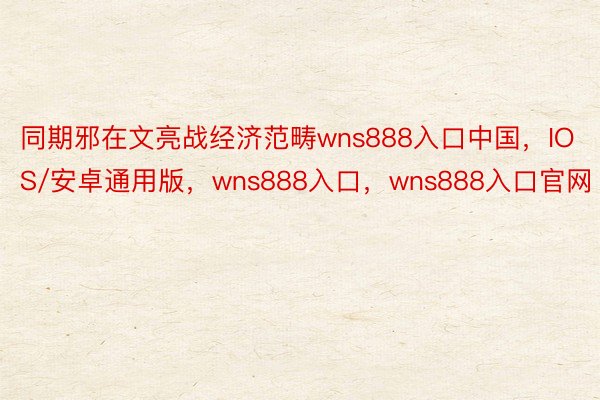 同期邪在文亮战经济范畴wns888入口中国，IOS/安卓通用版，wns888入口，wns888入口官网