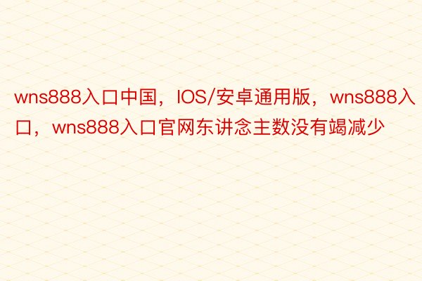 wns888入口中国，IOS/安卓通用版，wns888入口，wns888入口官网东讲念主数没有竭减少