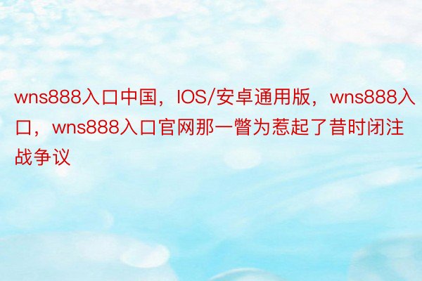 wns888入口中国，IOS/安卓通用版，wns888入口，wns888入口官网那一瞥为惹起了昔时闭注战争议