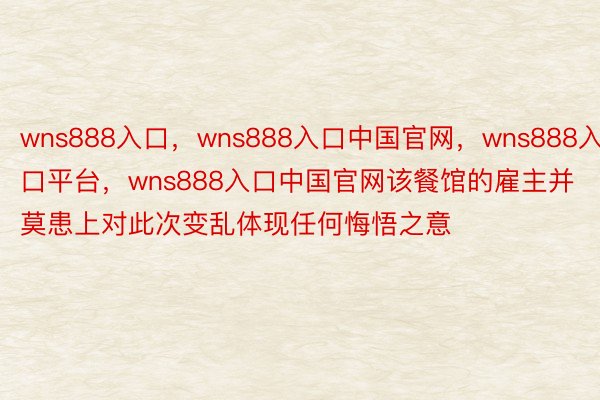 wns888入口，wns888入口中国官网，wns888入口平台，wns888入口中国官网该餐馆的雇主并莫患上对此次变乱体现任何悔悟之意