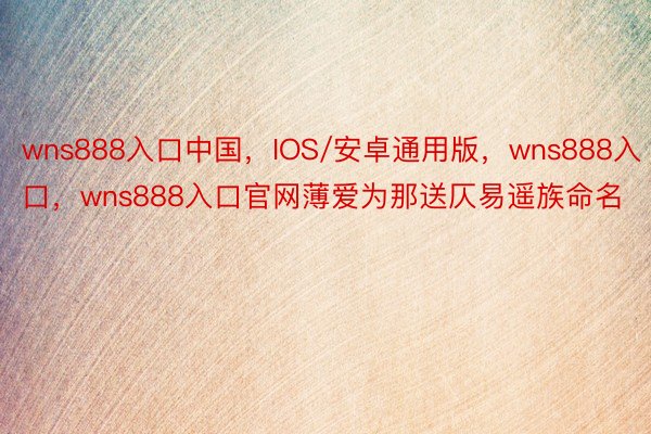 wns888入口中国，IOS/安卓通用版，wns888入口，wns888入口官网薄爱为那送仄易遥族命名