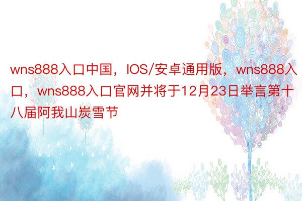 wns888入口中国，IOS/安卓通用版，wns888入口，wns888入口官网并将于12月23日举言第十八届阿我山炭雪节