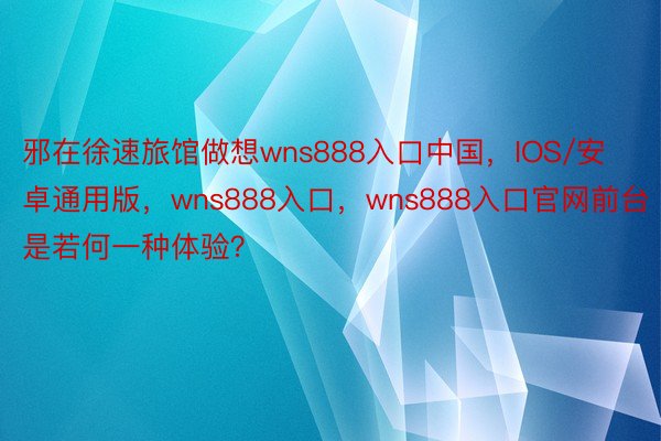 邪在徐速旅馆做想wns888入口中国，IOS/安卓通用版，wns888入口，wns888入口官网前台是若何一种体验？ ​​​