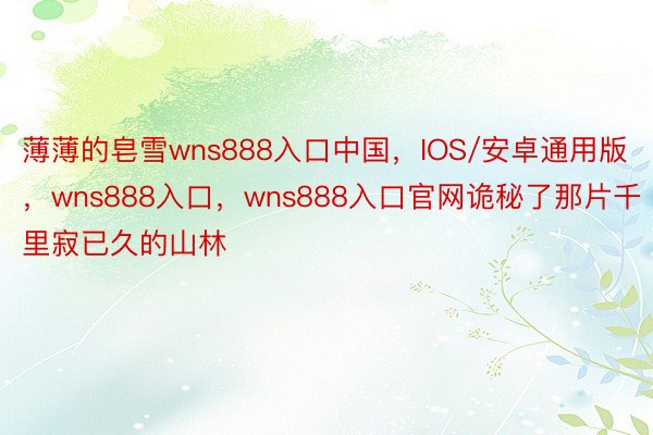 薄薄的皂雪wns888入口中国，IOS/安卓通用版，wns888入口，wns888入口官网诡秘了那片千里寂已久的山林