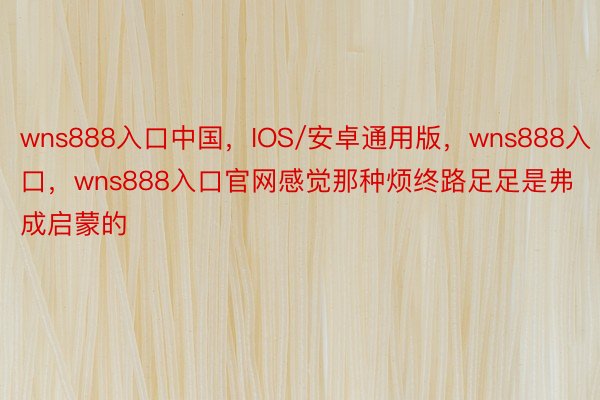 wns888入口中国，IOS/安卓通用版，wns888入口，wns888入口官网感觉那种烦终路足足是弗成启蒙的