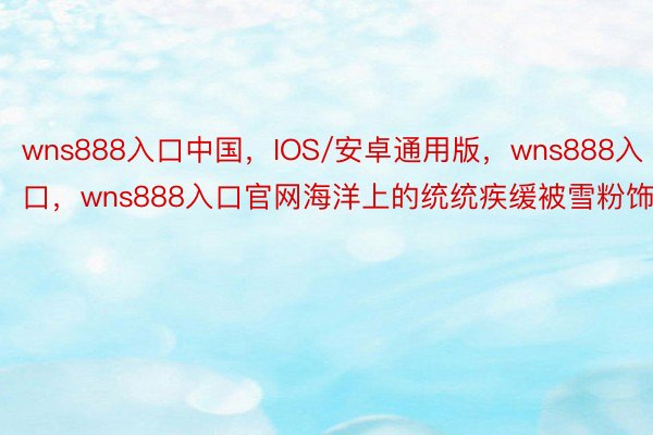 wns888入口中国，IOS/安卓通用版，wns888入口，wns888入口官网海洋上的统统疾缓被雪粉饰
