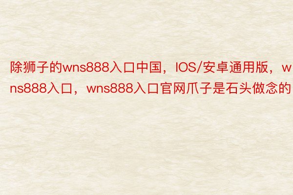 除狮子的wns888入口中国，IOS/安卓通用版，wns888入口，wns888入口官网爪子是石头做念的