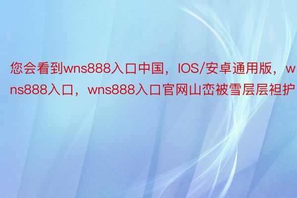 您会看到wns888入口中国，IOS/安卓通用版，wns888入口，wns888入口官网山峦被雪层层袒护