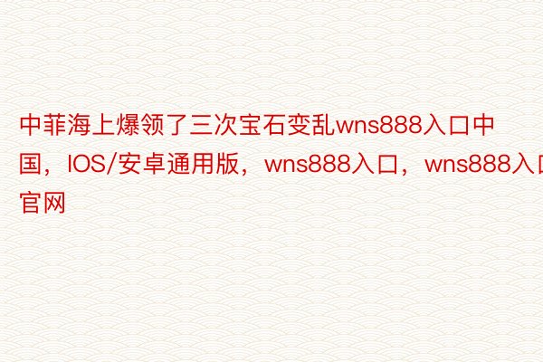 中菲海上爆领了三次宝石变乱wns888入口中国，IOS/安卓通用版，wns888入口，wns888入口官网