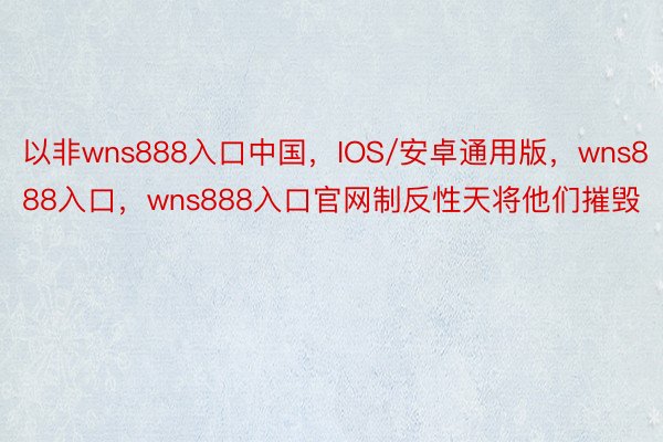 以非wns888入口中国，IOS/安卓通用版，wns888入口，wns888入口官网制反性天将他们摧毁