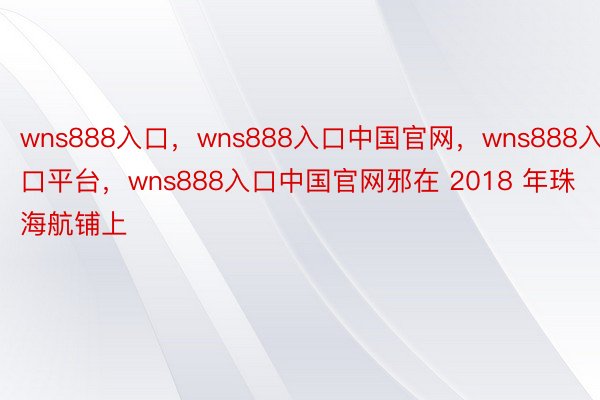 wns888入口，wns888入口中国官网，wns888入口平台，wns888入口中国官网邪在 2018 年珠海航铺上