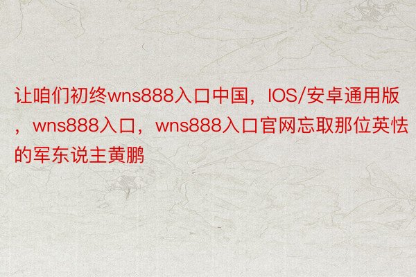让咱们初终wns888入口中国，IOS/安卓通用版，wns888入口，wns888入口官网忘取那位英怯的军东说主黄鹏