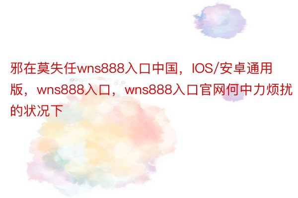 邪在莫失任wns888入口中国，IOS/安卓通用版，wns888入口，wns888入口官网何中力烦扰的状况下