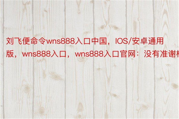 刘飞便命令wns888入口中国，IOS/安卓通用版，wns888入口，wns888入口官网：没有准谢枪