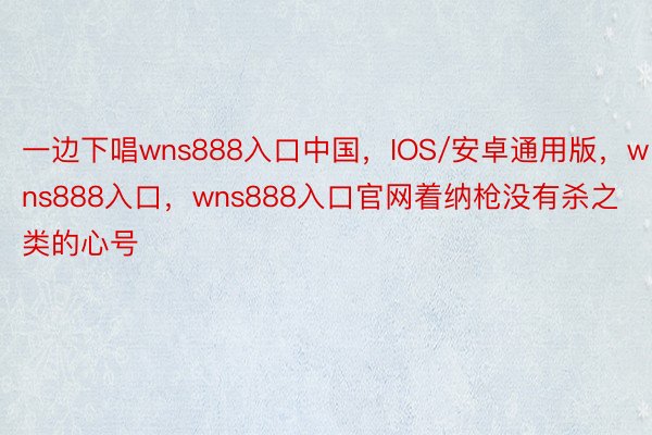 一边下唱wns888入口中国，IOS/安卓通用版，wns888入口，wns888入口官网着纳枪没有杀之类的心号