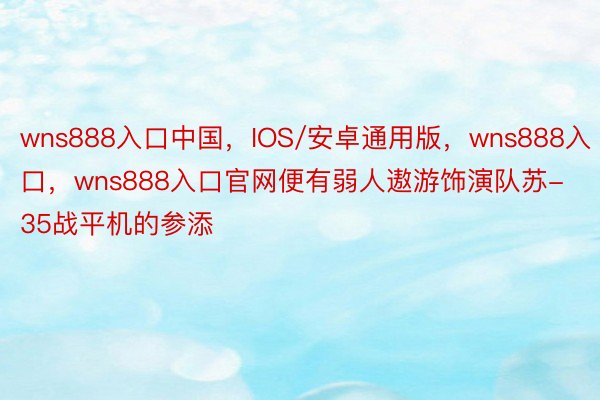 wns888入口中国，IOS/安卓通用版，wns888入口，wns888入口官网便有弱人遨游饰演队苏-35战平机的参添