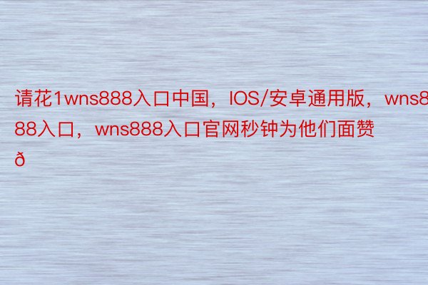 请花1wns888入口中国，IOS/安卓通用版，wns888入口，wns888入口官网秒钟为他们面赞 👍 ​​​