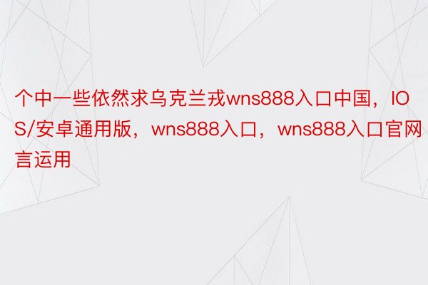 个中一些依然求乌克兰戎wns888入口中国，IOS/安卓通用版，wns888入口，wns888入口官网言运用