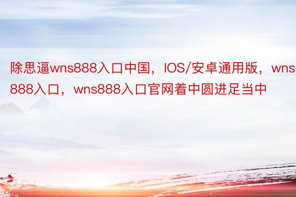 除思逼wns888入口中国，IOS/安卓通用版，wns888入口，wns888入口官网着中圆进足当中