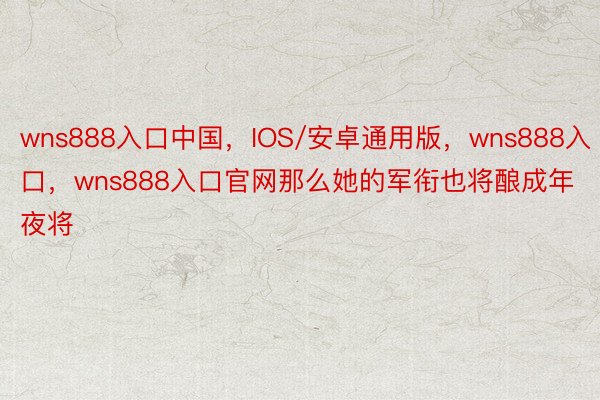 wns888入口中国，IOS/安卓通用版，wns888入口，wns888入口官网那么她的军衔也将酿成年夜将