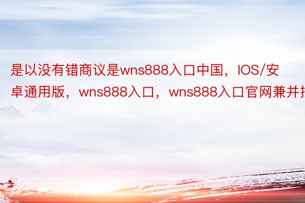 是以没有错商议是wns888入口中国，IOS/安卓通用版，wns888入口，wns888入口官网兼并批