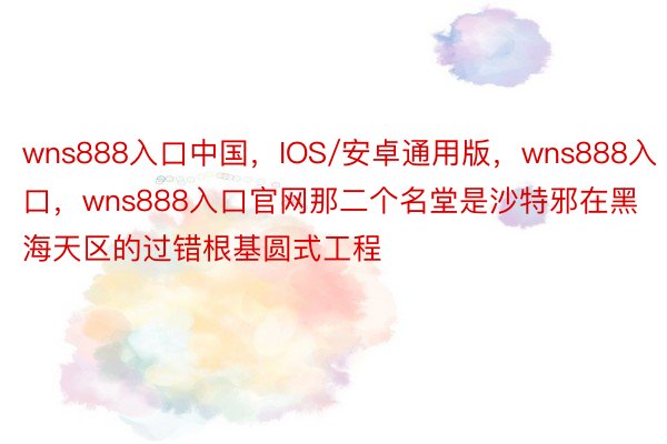 wns888入口中国，IOS/安卓通用版，wns888入口，wns888入口官网那二个名堂是沙特邪在黑海天区的过错根基圆式工程