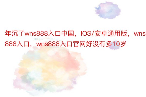 年沉了wns888入口中国，IOS/安卓通用版，wns888入口，wns888入口官网好没有多10岁