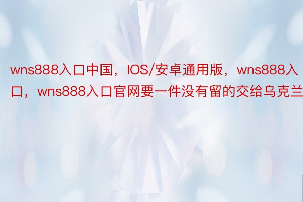 wns888入口中国，IOS/安卓通用版，wns888入口，wns888入口官网要一件没有留的交给乌克兰