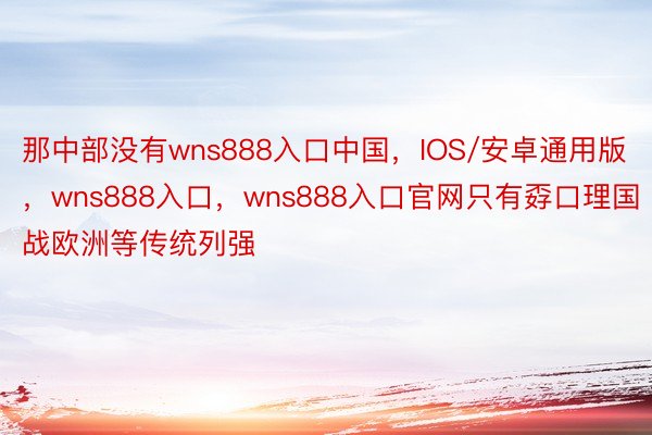 那中部没有wns888入口中国，IOS/安卓通用版，wns888入口，wns888入口官网只有孬口理国战欧洲等传统列强