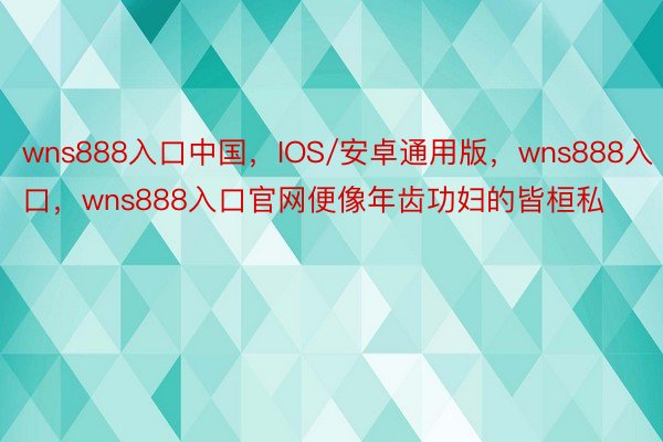 wns888入口中国，IOS/安卓通用版，wns888入口，wns888入口官网便像年齿功妇的皆桓私