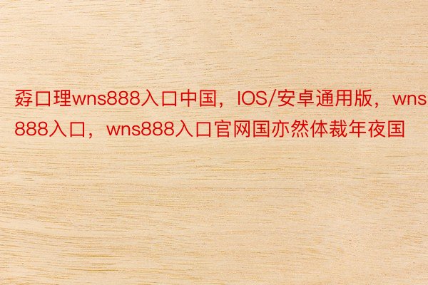 孬口理wns888入口中国，IOS/安卓通用版，wns888入口，wns888入口官网国亦然体裁年夜国