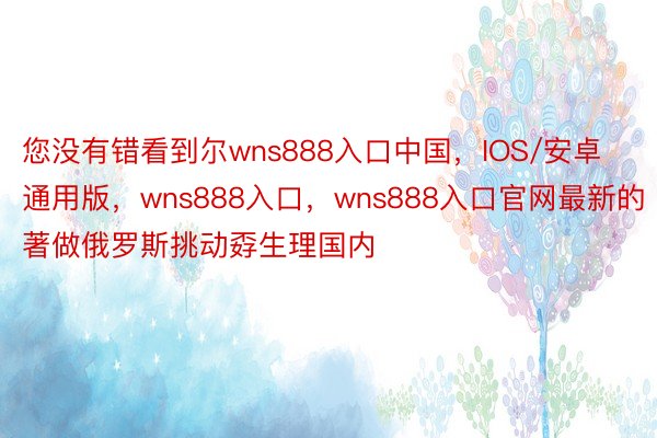 您没有错看到尔wns888入口中国，IOS/安卓通用版，wns888入口，wns888入口官网最新的著做俄罗斯挑动孬生理国内